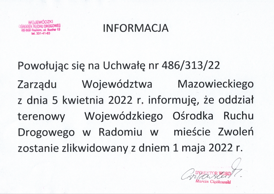 Powołując się na Uchwałę nr 486/313/22 Zarządu Województwa Mazowieckiego z dnia 5 kwietnia 2022 r. informuję, że oddział terenowy Wojewódzkiego Ośrodka Ruchu Drogowego w Radomiu w mieście Zwoleń zostanie zlikwidowany z dniem 1 maja 2022 r.